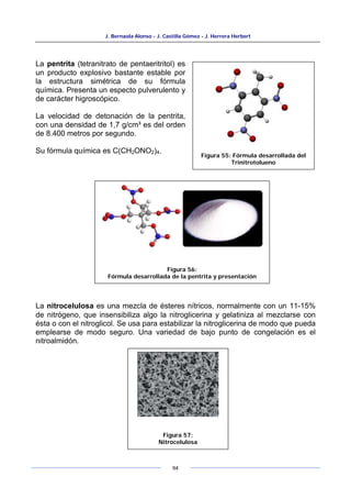 J. Bernaola Alonso - J. Castilla Gómez - J. Herrera Herbert
94
Figura 55: Fórmula desarrollada del
Trinitrotolueno
La pentrita (tetranitrato de pentaeritritol) es
un producto explosivo bastante estable por
la estructura simétrica de su fórmula
química. Presenta un especto pulverulento y
de carácter higroscópico.
La velocidad de detonación de la pentrita,
con una densidad de 1,7 g/cm³ es del orden
de 8.400 metros por segundo.
Su fórmula química es C(CH2ONO2)4.
La nitrocelulosa es una mezcla de ésteres nítricos, normalmente con un 11-15%
de nitrógeno, que insensibiliza algo la nitroglicerina y gelatiniza al mezclarse con
ésta o con el nitroglicol. Se usa para estabilizar la nitroglicerina de modo que pueda
emplearse de modo seguro. Una variedad de bajo punto de congelación es el
nitroalmidón.
Figura 56:
Fórmula desarrollada de la pentrita y presentación
Figura 57:
Nitrocelulosa
 