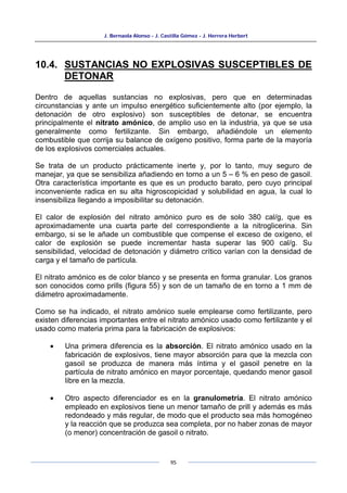 J. Bernaola Alonso - J. Castilla Gómez - J. Herrera Herbert
95
10.4. SUSTANCIAS NO EXPLOSIVAS SUSCEPTIBLES DE
DETONAR
Dentro de aquellas sustancias no explosivas, pero que en determinadas
circunstancias y ante un impulso energético suficientemente alto (por ejemplo, la
detonación de otro explosivo) son susceptibles de detonar, se encuentra
principalmente el nitrato amónico, de amplio uso en la industria, ya que se usa
generalmente como fertilizante. Sin embargo, añadiéndole un elemento
combustible que corrija su balance de oxígeno positivo, forma parte de la mayoría
de los explosivos comerciales actuales.
Se trata de un producto prácticamente inerte y, por lo tanto, muy seguro de
manejar, ya que se sensibiliza añadiendo en torno a un 5 – 6 % en peso de gasoil.
Otra característica importante es que es un producto barato, pero cuyo principal
inconveniente radica en su alta higroscopicidad y solubilidad en agua, la cual lo
insensibiliza llegando a imposibilitar su detonación.
El calor de explosión del nitrato amónico puro es de solo 380 cal/g, que es
aproximadamente una cuarta parte del correspondiente a la nitroglicerina. Sin
embargo, si se le añade un combustible que compense el exceso de oxígeno, el
calor de explosión se puede incrementar hasta superar las 900 cal/g. Su
sensibilidad, velocidad de detonación y diámetro crítico varían con la densidad de
carga y el tamaño de partícula.
El nitrato amónico es de color blanco y se presenta en forma granular. Los granos
son conocidos como prills (figura 55) y son de un tamaño de en torno a 1 mm de
diámetro aproximadamente.
Como se ha indicado, el nitrato amónico suele emplearse como fertilizante, pero
existen diferencias importantes entre el nitrato amónico usado como fertilizante y el
usado como materia prima para la fabricación de explosivos:
• Una primera diferencia es la absorción. El nitrato amónico usado en la
fabricación de explosivos, tiene mayor absorción para que la mezcla con
gasoil se produzca de manera más íntima y el gasoil penetre en la
partícula de nitrato amónico en mayor porcentaje, quedando menor gasoil
libre en la mezcla.
• Otro aspecto diferenciador es en la granulometría. El nitrato amónico
empleado en explosivos tiene un menor tamaño de prill y además es más
redondeado y más regular, de modo que el producto sea más homogéneo
y la reacción que se produzca sea completa, por no haber zonas de mayor
(o menor) concentración de gasoil o nitrato.
 