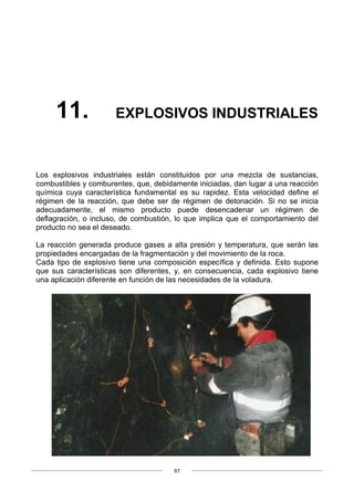 97
11. EXPLOSIVOS INDUSTRIALES
Los explosivos industriales están constituidos por una mezcla de sustancias,
combustibles y comburentes, que, debidamente iniciadas, dan lugar a una reacción
química cuya característica fundamental es su rapidez. Esta velocidad define el
régimen de la reacción, que debe ser de régimen de detonación. Si no se inicia
adecuadamente, el mismo producto puede desencadenar un régimen de
deflagración, o incluso, de combustión, lo que implica que el comportamiento del
producto no sea el deseado.
La reacción generada produce gases a alta presión y temperatura, que serán las
propiedades encargadas de la fragmentación y del movimiento de la roca.
Cada tipo de explosivo tiene una composición específica y definida. Esto supone
que sus características son diferentes, y, en consecuencia, cada explosivo tiene
una aplicación diferente en función de las necesidades de la voladura.
 