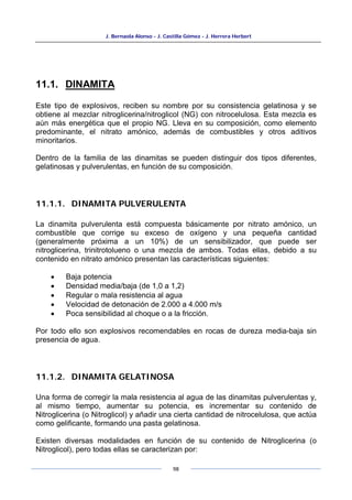 J. Bernaola Alonso - J. Castilla Gómez - J. Herrera Herbert
98
11.1. DINAMITA
Este tipo de explosivos, reciben su nombre por su consistencia gelatinosa y se
obtiene al mezclar nitroglicerina/nitroglicol (NG) con nitrocelulosa. Esta mezcla es
aún más energética que el propio NG. Lleva en su composición, como elemento
predominante, el nitrato amónico, además de combustibles y otros aditivos
minoritarios.
Dentro de la familia de las dinamitas se pueden distinguir dos tipos diferentes,
gelatinosas y pulverulentas, en función de su composición.
11.1.1. DINAMITA PULVERULENTA
La dinamita pulverulenta está compuesta básicamente por nitrato amónico, un
combustible que corrige su exceso de oxígeno y una pequeña cantidad
(generalmente próxima a un 10%) de un sensibilizador, que puede ser
nitroglicerina, trinitrotolueno o una mezcla de ambos. Todas ellas, debido a su
contenido en nitrato amónico presentan las características siguientes:
• Baja potencia
• Densidad media/baja (de 1,0 a 1,2)
• Regular o mala resistencia al agua
• Velocidad de detonación de 2.000 a 4.000 m/s
• Poca sensibilidad al choque o a la fricción.
Por todo ello son explosivos recomendables en rocas de dureza media-baja sin
presencia de agua.
11.1.2. DINAMITA GELATINOSA
Una forma de corregir la mala resistencia al agua de las dinamitas pulverulentas y,
al mismo tiempo, aumentar su potencia, es incrementar su contenido de
Nitroglicerina (o Nitroglicol) y añadir una cierta cantidad de nitrocelulosa, que actúa
como gelificante, formando una pasta gelatinosa.
Existen diversas modalidades en función de su contenido de Nitroglicerina (o
Nitroglicol), pero todas ellas se caracterizan por:
 