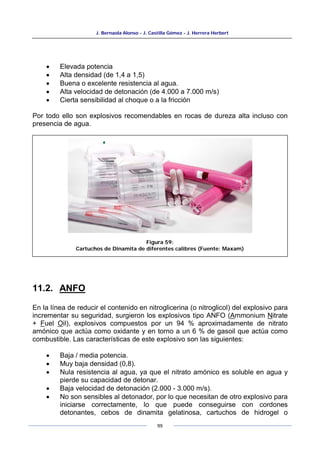 J. Bernaola Alonso - J. Castilla Gómez - J. Herrera Herbert
99
• Elevada potencia
• Alta densidad (de 1,4 a 1,5)
• Buena o excelente resistencia al agua.
• Alta velocidad de detonación (de 4.000 a 7.000 m/s)
• Cierta sensibilidad al choque o a la fricción
Por todo ello son explosivos recomendables en rocas de dureza alta incluso con
presencia de agua.
11.2. ANFO
En la línea de reducir el contenido en nitroglicerina (o nitroglicol) del explosivo para
incrementar su seguridad, surgieron los explosivos tipo ANFO (Ammonium Nitrate
+ Fuel Oil), explosivos compuestos por un 94 % aproximadamente de nitrato
amónico que actúa como oxidante y en torno a un 6 % de gasoil que actúa como
combustible. Las características de este explosivo son las siguientes:
• Baja / media potencia.
• Muy baja densidad (0,8).
• Nula resistencia al agua, ya que el nitrato amónico es soluble en agua y
pierde su capacidad de detonar.
• Baja velocidad de detonación (2.000 - 3.000 m/s).
• No son sensibles al detonador, por lo que necesitan de otro explosivo para
iniciarse correctamente, lo que puede conseguirse con cordones
detonantes, cebos de dinamita gelatinosa, cartuchos de hidrogel o
Figura 59:
Cartuchos de Dinamita de diferentes calibres (Fuente: Maxam)
 