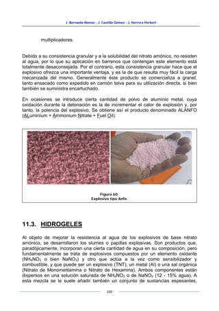 J. Bernaola Alonso - J. Castilla Gómez - J. Herrera Herbert
100
multiplicadores.
Debido a su consistencia granular y a la solubilidad del nitrato amónico, no resisten
al agua, por lo que su aplicación en barrenos que contengan este elemento está
totalmente desaconsejada. Por el contrario, esta consistencia granular hace que el
explosivo ofrezca una importante ventaja, y es la de que resulta muy fácil la carga
mecanizada del mismo. Generalmente éste producto se comercializa a granel,
tanto ensacado como expedido en camión tolva para su utilización directa, si bien
también se suministra encartuchado.
En ocasiones se introduce cierta cantidad de polvo de aluminio metal, cuya
oxidación durante la detonación es la de incrementar el calor de explosión y, por
tanto, la potencia del explosivo. Se obtiene así el producto denominado ALANFO
(ALuminium + Ammonium Nitrate + Fuel Oil).
11.3. HIDROGELES
Al objeto de mejorar la resistencia al agua de los explosivos de base nitrato
amónico, se desarrollaron los slurries o papillas explosivas. Son productos que,
paradójicamente, incorporan una cierta cantidad de agua en su composición, pero
fundamentalmente se trata de explosivos compuestos por un elemento oxidante
(NH4NO3 o bien NaNO3) y otro que actúa a la vez como sensibilizador y
combustible, y que puede ser un explosivo (TNT), un metal (Al) o una sal orgánica
(Nitrato de Monometilamina o Nitrato de Hexamina). Ambos componentes están
dispersos en una solución saturada de NH4NO3 o de NaNO3 (12 - 15% agua). A
esta mezcla se le suele añadir también un conjunto de sustancias espesantes,
Figura 60:
Explosivo tipo Anfo.
 