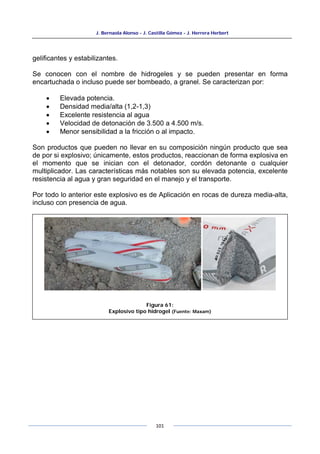 J. Bernaola Alonso - J. Castilla Gómez - J. Herrera Herbert
101
gelificantes y estabilizantes.
Se conocen con el nombre de hidrogeles y se pueden presentar en forma
encartuchada o incluso puede ser bombeado, a granel. Se caracterizan por:
• Elevada potencia.
• Densidad media/alta (1,2-1,3)
• Excelente resistencia al agua
• Velocidad de detonación de 3.500 a 4.500 m/s.
• Menor sensibilidad a la fricción o al impacto.
Son productos que pueden no llevar en su composición ningún producto que sea
de por si explosivo; únicamente, estos productos, reaccionan de forma explosiva en
el momento que se inician con el detonador, cordón detonante o cualquier
multiplicador. Las características más notables son su elevada potencia, excelente
resistencia al agua y gran seguridad en el manejo y el transporte.
Por todo lo anterior este explosivo es de Aplicación en rocas de dureza media-alta,
incluso con presencia de agua.
Figura 61:
Explosivo tipo hidrogel (Fuente: Maxam)
 