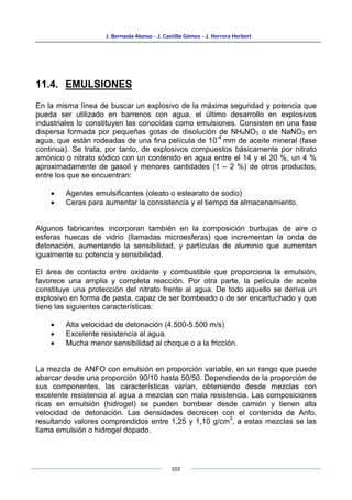 J. Bernaola Alonso - J. Castilla Gómez - J. Herrera Herbert
102
11.4. EMULSIONES
En la misma línea de buscar un explosivo de la máxima seguridad y potencia que
pueda ser utilizado en barrenos con agua, el último desarrollo en explosivos
industriales lo constituyen las conocidas como emulsiones. Consisten en una fase
dispersa formada por pequeñas gotas de disolución de NH4NO3 o de NaNO3 en
agua, que están rodeadas de una fina película de 10
-4
mm de aceite mineral (fase
continua). Se trata, por tanto, de explosivos compuestos básicamente por nitrato
amónico o nitrato sódico con un contenido en agua entre el 14 y el 20 %, un 4 %
aproximadamente de gasoil y menores cantidades (1 – 2 %) de otros productos,
entre los que se encuentran:
• Agentes emulsificantes (oleato o estearato de sodio)
• Ceras para aumentar la consistencia y el tiempo de almacenamiento.
Algunos fabricantes incorporan también en la composición burbujas de aire o
esferas huecas de vidrio (llamadas microesferas) que incrementan la onda de
detonación, aumentando la sensibilidad, y partículas de aluminio que aumentan
igualmente su potencia y sensibilidad.
El área de contacto entre oxidante y combustible que proporciona la emulsión,
favorece una amplia y completa reacción. Por otra parte, la película de aceite
constituye una protección del nitrato frente al agua. De todo aquello se deriva un
explosivo en forma de pasta, capaz de ser bombeado o de ser encartuchado y que
tiene las siguientes características:
• Alta velocidad de detonación (4.500-5.500 m/s)
• Excelente resistencia al agua.
• Mucha menor sensibilidad al choque o a la fricción.
La mezcla de ANFO con emulsión en proporción variable, en un rango que puede
abarcar desde una proporción 90/10 hasta 50/50. Dependiendo de la proporción de
sus componentes, las características varían, obteniendo desde mezclas con
excelente resistencia al agua a mezclas con mala resistencia. Las composiciones
ricas en emulsión (hidrogel) se pueden bombear desde camión y tienen alta
velocidad de detonación. Las densidades decrecen con el contenido de Anfo,
resultando valores comprendidos entre 1,25 y 1,10 g/cm
3
, a estas mezclas se las
llama emulsión o hidrogel dopado.
 