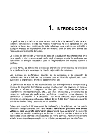 5
1. INTRODUCCIÓN
La perforación y voladura es una técnica aplicable a la extracción de roca en
terrenos competentes, donde los medios mecánicos no son aplicables de una
manera rentable. Así, partiendo de esta definición, este método es aplicable a
cualquier método de explotación, bien en minería, bien en obra civil, donde sea
necesario un movimiento de tierras.
La técnica de perforación y voladura se basa en la ejecución de perforaciones en la
roca, donde posteriormente se colocarán explosivos que, mediante su detonación,
transmiten la energía necesaria para la fragmentación del macizo rocoso a
explotar.
De esta forma, se tienen dos tecnologías claramente diferenciadas: la tecnología
de la perforación y la tecnología de diseño y ejecución de voladuras.
Las técnicas de perforación, además de la aplicación a la ejecución de
perforaciones para voladuras, se emplean para multitud de aplicaciones, como
puede ser la exploración, drenajes, sostenimiento, etc.
La perforación en roca ha ido evolucionando con el tiempo con la incorporación y
empleo de diferentes tecnologías, aunque muchas han ido cayendo en desuso,
bien por la eficiencia conseguida, o bien por otros condicionantes externos
(económicos, medioambientales, etc.). Las más empleadas y desarrolladas se
basan en sistemas de perforación mecánicos, conocidos como sistemas de
perforación “a rotación” y “a percusión”. Son estos métodos, cuya eficacia se
enmarca en energías específicas por debajo de los 1.000 J/cm
3
, los que serán más
ampliamente descritos y desarrollados en este libro.
Existe una relación intrínseca entre la perforación y la voladura, ya que puede
afirmarse categóricamente que “una buena perforación posibilita una buena
voladura, pero una mala perforación asegura una mala voladura”. Se entiende
por buena perforación aquella que se ha hecho con los medios y técnicas más
adecuadas y que además se ha ejecutado de forma correcta. Asimismo una buena
voladura será aquella que cumple con el objetivo para que el que fue diseñada.
 