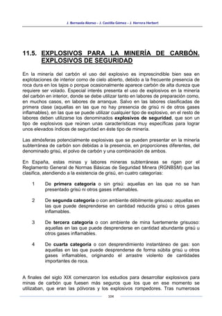 J. Bernaola Alonso - J. Castilla Gómez - J. Herrera Herbert
104
11.5. EXPLOSIVOS PARA LA MINERÍA DE CARBÓN.
EXPLOSIVOS DE SEGURIDAD
En la minería del carbón el uso del explosivo es imprescindible bien sea en
explotaciones de interior como de cielo abierto, debido a la frecuente presencia de
roca dura en los tajos o porque ocasionalmente aparece carbón de alta dureza que
requiere ser volado. Especial interés presenta el uso de explosivos en la minería
del carbón en interior, donde se debe utilizar tanto en labores de preparación como,
en muchos casos, en labores de arranque. Salvo en las labores clasificadas de
primera clase (aquellas en las que no hay presencia de grisú ni de otros gases
inflamables), en las que se puede utilizar cualquier tipo de explosivo, en el resto de
labores deben utilizarse los denominados explosivos de seguridad, que son un
tipo de explosivos que reúnen unas características muy específicas para lograr
unos elevados índices de seguridad en éste tipo de minería.
Las atmósferas potencialmente explosivas que se pueden presentar en la minería
subterránea de carbón son debidas a la presencia, en proporciones diferentes, del
denominado grisú, el polvo de carbón y una combinación de ambos.
En España, estas minas y labores mineras subterráneas se rigen por el
Reglamento General de Normas Básicas de Seguridad Minera (RGNBSM) que las
clasifica, atendiendo a la existencia de grisú, en cuatro categorías:
1 De primera categoría o sin grisú: aquellas en las que no se han
presentado grisú ni otros gases inflamables.
2 De segunda categoría o con ambiente débilmente grisuoso: aquellas en
las que puede desprenderse en cantidad reducida grisú u otros gases
inflamables.
3 De tercera categoría o con ambiente de mina fuertemente grisuoso:
aquellas en las que puede desprenderse en cantidad abundante grisú u
otros gases inflamables.
4 De cuarta categoría o con desprendimiento instantáneo de gas: son
aquellas en las que puede desprenderse de forma súbita grisú u otros
gases inflamables, originando el arrastre violento de cantidades
importantes de roca.
A finales del siglo XIX comenzaron los estudios para desarrollar explosivos para
minas de carbón que fuesen más seguros que los que en ese momento se
utilizaban, que eran las pólvoras y los explosivos rompedores. Tras numerosos
 