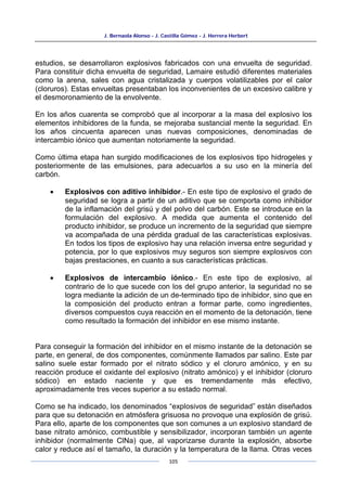 J. Bernaola Alonso - J. Castilla Gómez - J. Herrera Herbert
105
estudios, se desarrollaron explosivos fabricados con una envuelta de seguridad.
Para constituir dicha envuelta de seguridad, Lamaire estudió diferentes materiales
como la arena, sales con agua cristalizada y cuerpos volatilizables por el calor
(cloruros). Estas envueltas presentaban los inconvenientes de un excesivo calibre y
el desmoronamiento de la envolvente.
En los años cuarenta se comprobó que al incorporar a la masa del explosivo los
elementos inhibidores de la funda, se mejoraba sustancial mente la seguridad. En
los años cincuenta aparecen unas nuevas composiciones, denominadas de
intercambio iónico que aumentan notoriamente la seguridad.
Como última etapa han surgido modificaciones de los explosivos tipo hidrogeles y
posteriormente de las emulsiones, para adecuarlos a su uso en la minería del
carbón.
• Explosivos con aditivo inhibidor.- En este tipo de explosivo el grado de
seguridad se logra a partir de un aditivo que se comporta como inhibidor
de la inflamación del grisú y del polvo del carbón. Este se introduce en la
formulación del explosivo. A medida que aumenta el contenido del
producto inhibidor, se produce un incremento de la seguridad que siempre
va acompañada de una pérdida gradual de las características explosivas.
En todos los tipos de explosivo hay una relación inversa entre seguridad y
potencia, por lo que explosivos muy seguros son siempre explosivos con
bajas prestaciones, en cuanto a sus características prácticas.
• Explosivos de intercambio iónico.- En este tipo de explosivo, al
contrario de lo que sucede con los del grupo anterior, la seguridad no se
logra mediante la adición de un de-terminado tipo de inhibidor, sino que en
la composición del producto entran a formar parte, como ingredientes,
diversos compuestos cuya reacción en el momento de la detonación, tiene
como resultado la formación del inhibidor en ese mismo instante.
Para conseguir la formación del inhibidor en el mismo instante de la detonación se
parte, en general, de dos componentes, comúnmente llamados par salino. Este par
salino suele estar formado por el nitrato sódico y el cloruro amónico, y en su
reacción produce el oxidante del explosivo (nitrato amónico) y el inhibidor (cloruro
sódico) en estado naciente y que es tremendamente más efectivo,
aproximadamente tres veces superior a su estado normal.
Como se ha indicado, los denominados “explosivos de seguridad” están diseñados
para que su detonación en atmósfera grisuosa no provoque una explosión de grisú.
Para ello, aparte de los componentes que son comunes a un explosivo standard de
base nitrato amónico, combustible y sensibilizador, incorporan también un agente
inhibidor (normalmente ClNa) que, al vaporizarse durante la explosión, absorbe
calor y reduce así el tamaño, la duración y la temperatura de la llama. Otras veces
 
