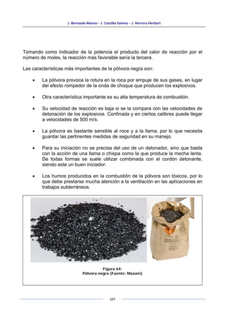J. Bernaola Alonso - J. Castilla Gómez - J. Herrera Herbert
107
Tomando como indicador de la potencia el producto del calor de reacción por el
número de moles, la reacción más favorable sería la tercera.
Las características más importantes de la pólvora negra son:
• La pólvora provoca la rotura en la roca por empuje de sus gases, en lugar
del efecto rompedor de la onda de choque que producen los explosivos.
• Otra característica importante es su alta temperatura de combustión.
• Su velocidad de reacción es baja si se la compara con las velocidades de
detonación de los explosivos. Confinada y en ciertos calibres puede llegar
a velocidades de 500 m/s.
• La pólvora es bastante sensible al roce y a la llama, por lo que necesita
guardar las pertinentes medidas de seguridad en su manejo.
• Para su iniciación no se precisa del uso de un detonador, sino que basta
con la acción de una llama o chispa como la que produce la mecha lenta.
De todas formas se suele utilizar combinada con el cordón detonante,
siendo este un buen iniciador.
• Los humos producidos en la combustión de la pólvora son tóxicos, por lo
que debe prestarse mucha atención a la ventilación en las aplicaciones en
trabajos subterráneos.
Figura 64:
Pólvora negra (Fuente: Maxam)
 
