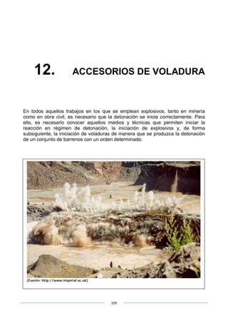 109
12. ACCESORIOS DE VOLADURA
En todos aquellos trabajos en los que se emplean explosivos, tanto en minería
como en obra civil, es necesario que la detonación se inicie correctamente. Para
ello, es necesario conocer aquellos medios y técnicas que permiten iniciar la
reacción en régimen de detonación, la iniciación de explosivos y, de forma
subsiguiente, la iniciación de voladuras de manera que se produzca la detonación
de un conjunto de barrenos con un orden determinado.
(Fuente: http://www.imperial.ac.uk)
 