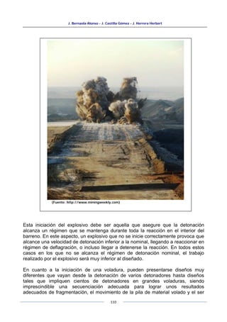 J. Bernaola Alonso - J. Castilla Gómez - J. Herrera Herbert
110
Esta iniciación del explosivo debe ser aquella que asegure que la detonación
alcanza un régimen que se mantenga durante toda la reacción en el interior del
barreno. En este aspecto, un explosivo que no se inicie correctamente provoca que
alcance una velocidad de detonación inferior a la nominal, llegando a reaccionar en
régimen de deflagración, o incluso llegar a detenerse la reacción. En todos estos
casos en los que no se alcanza el régimen de detonación nominal, el trabajo
realizado por el explosivo será muy inferior al diseñado.
En cuanto a la iniciación de una voladura, pueden presentarse diseños muy
diferentes que vayan desde la detonación de varios detonadores hasta diseños
tales que impliquen cientos de detonadores en grandes voladuras, siendo
imprescindible una secuenciación adecuada para lograr unos resultados
adecuados de fragmentación, el movimiento de la pila de material volado y el ser
(Fuente: http://www.miningweekly.com)
 