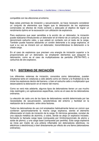 J. Bernaola Alonso - J. Castilla Gómez - J. Herrera Herbert
111
compatible con las afecciones al entorno.
Bajo estas premisas de iniciación y secuenciación, se hace necesario considerar
un conjunto de elementos que hagan que la detonación de los explosivos
comerciales se efectúe de modo correcto y adecuado al objetivo de lograr un
rendimiento óptimo en la excavación con utilización de explosivos.
Para explosivos que sean sensibles a la acción de un detonador, la iniciación
puede realizarse introduciendo un detonador en el interior de un cartucho, al que se
denominará cartucho cebo, y que estará en contacto con el resto de la carga.
También puede hacerse adosando un cordón detonante a la carga explosiva, el
cual a su vez se iniciará con un detonador, transmitiéndose la detonación a la
citada carga.
En el caso de explosivos que precisen una energía de iniciación superior a la
proporcionada por un detonador, se emplearán elementos que aseguren la
detonación, como es el caso de multiplicadores de pentolita (PETN+TNT) o
cartuchos de otro explosivo.
12.1. SISTEMAS DE INICIACIÓN
Los diferentes sistemas de iniciación, conocidos como detonadores, pueden
emplearse tanto en voladuras a cielo abierto como en interior y la finalidad es la de
iniciar los explosivos dentro del barreno, o bien el cartucho cebo o multiplicador que
desencadene la detonación en el interior del mismo.
Como se verá más adelante, algunos tipos de detonadores tienen un uso mucho
más restringido y en aplicaciones específicas, como es el caso de los detonadores
ordinarios.
La elección de cada uno de los tipos de detonadores vendrá determinada por las
necesidades de secuenciación, características del entorno y facilidad en la
realización de la conexión, entre otros factores.
Todos los detonadores de uso civil empleados habitualmente tienen en común que
contienen aproximadamente la misma carga explosiva, siendo el elemento
diferenciador el modo de iniciación de la carga. En términos generales, constan de
una cápsula metálica de aluminio, o cobre, donde se aloja un explosivo iniciador,
formando la llamada carga base (compuesta por trinitrorresorcinato de plomo y
azida de plomo), y una carga base (compuesta por pentrita). Esta carga explosiva
se inicia por medio de una píldora inflamable (en detonadores eléctricos, no
eléctricos o electrónicos) o bien directamente por efecto de una llama (detonadores
ordinarios).
 