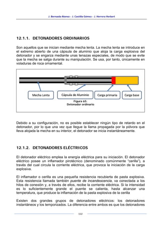J. Bernaola Alonso - J. Castilla Gómez - J. Herrera Herbert
112
12.1.1. DETONADORES ORDINARIOS
Son aquellos que se inician mediante mecha lenta. La mecha lenta se introduce en
el extremo abierto de una cápsula de aluminio que aloja la carga explosiva del
detonador y se engarza mediante unas tenazas especiales, de modo que se evite
que la mecha se salga durante su manipulación. Se usa, por tanto, únicamente en
voladuras de roca ornamental.
Debido a su configuración, no es posible establecer ningún tipo de retardo en el
detonador, por lo que una vez que llegue la llama propagada por la pólvora que
lleva alojada la mecha en su interior, el detonador se inicia instantáneamente.
12.1.2. DETONADORES ELÉCTRICOS
El detonador eléctrico emplea la energía eléctrica para su iniciación. El detonador
eléctrico posee un inflamador pirotécnico (denominado comúnmente “cerilla”), a
través del cual circula la corriente eléctrica, que provoca la iniciación de la carga
explosiva.
El inflamador o cerilla es una pequeña resistencia recubierta de pasta explosiva.
Esta resistencia llamada también puente de incandescencia, va conectada a los
hilos de conexión y, a través de ellos, recibe la corriente eléctrica. Si la intensidad
es lo suficientemente grande el puente se calienta, hasta alcanzar una
temperatura, que produce la inflamación de la pasta explosiva de la cerilla
Existen dos grandes grupos de detonadores eléctricos: los detonadores
instantáneos y los temporizados. La diferencia entre ambos es que los detonadores
Figura 65:
Detonador ordinario
 