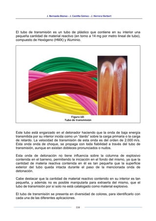 J. Bernaola Alonso - J. Castilla Gómez - J. Herrera Herbert
116
El tubo de transmisión es un tubo de plástico que contiene en su interior una
pequeña cantidad de material reactivo (en torno a 14 mg por metro lineal de tubo),
compuesto de Hexógeno (HMX) y Aluminio.
Este tubo está engarzado en el detonador haciendo que la onda de baja energía
transmitida por su interior incida como un “dardo” sobre la carga primaria o la carga
de retardo. La velocidad de transmisión de esta onda es del orden de 2.000 m/s.
Esta onda onda de choque, se propaga con toda fiabilidad a través del tubo de
transmisión, aunque en existan dobleces pronunciados o nudos.
Esta onda de detonación no tiene influencia sobre la columna de explosivo
contenida en el barreno, permitiendo la iniciación en el fondo del mismo, ya que la
cantidad de materia reactiva contenida en él es tan pequeña que la superficie
exterior del tubo queda intacta durante el paso de la mencionada onda de
detonación.
Cabe destacar que la cantidad de material reactivo contenido en su interior es tan
pequeña, y además no es posible manipularla para extraerla del mismo, que el
tubo de transmisión por sí solo no está catalogado como material explosivo.
El tubo de transmisión se presenta en diversidad de colores, para identificarlo con
cada una de las diferentes aplicaciones.
Figura 68:
Tubo de transmisión
 