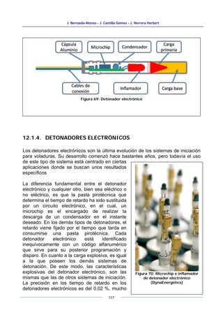 J. Bernaola Alonso - J. Castilla Gómez - J. Herrera Herbert
117
12.1.4. DETONADORES ELECTRÓNICOS
Los detonadores electrónicos son la última evolución de los sistemas de iniciación
para voladuras. Su desarrollo comenzó hace bastantes años, pero todavía el uso
de este tipo de sistema está centrado en ciertas
aplicaciones donde se buscan unos resultados
específicos
La diferencia fundamental entre el detonador
electrónico y cualquier otro, bien sea eléctrico o
no eléctrico, es que la pasta pirotécnica que
determina el tiempo de retardo ha sido sustituida
por un circuito electrónico, en el cual, un
microchip es el encargado de realizar la
descarga de un condensador en el instante
deseado. En los demás tipos de detonadores, el
retardo viene fijado por el tiempo que tarda en
consumirse una pasta pirotécnica. Cada
detonador electrónico está identificado
inequívocamente con un código alfanumérico
que sirve para su posterior programación y
disparo. En cuanto a la carga explosiva, es igual
a la que poseen los demás sistemas de
detonación. De este modo, las características
explosivas del detonador electrónico, son las
mismas que las de otros sistemas de iniciación.
La precisión en los tiempo de retardo en los
detonadores electrónicos es del 0,02 %, mucho
Figura 69: Detonador electrónico
Figura 70: Microchip e inflamador
de detonador electrónico
(DynaEnergetics)
 