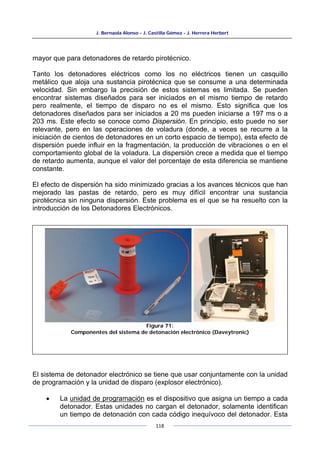 J. Bernaola Alonso - J. Castilla Gómez - J. Herrera Herbert
118
mayor que para detonadores de retardo pirotécnico.
Tanto los detonadores eléctricos como los no eléctricos tienen un casquillo
metálico que aloja una sustancia pirotécnica que se consume a una determinada
velocidad. Sin embargo la precisión de estos sistemas es limitada. Se pueden
encontrar sistemas diseñados para ser iniciados en el mismo tiempo de retardo
pero realmente, el tiempo de disparo no es el mismo. Esto significa que los
detonadores diseñados para ser iniciados a 20 ms pueden iniciarse a 197 ms o a
203 ms. Este efecto se conoce como Dispersión. En principio, esto puede no ser
relevante, pero en las operaciones de voladura (donde, a veces se recurre a la
iniciación de cientos de detonadores en un corto espacio de tiempo), esta efecto de
dispersión puede influir en la fragmentación, la producción de vibraciones o en el
comportamiento global de la voladura. La dispersión crece a medida que el tiempo
de retardo aumenta, aunque el valor del porcentaje de esta diferencia se mantiene
constante.
El efecto de dispersión ha sido minimizado gracias a los avances técnicos que han
mejorado las pastas de retardo, pero es muy difícil encontrar una sustancia
pirotécnica sin ninguna dispersión. Este problema es el que se ha resuelto con la
introducción de los Detonadores Electrónicos.
El sistema de detonador electrónico se tiene que usar conjuntamente con la unidad
de programación y la unidad de disparo (explosor electrónico).
• La unidad de programación es el dispositivo que asigna un tiempo a cada
detonador. Estas unidades no cargan el detonador, solamente identifican
un tiempo de detonación con cada código inequívoco del detonador. Esta
Figura 71:
Componentes del sistema de detonación electrónico (Daveytronic)
 