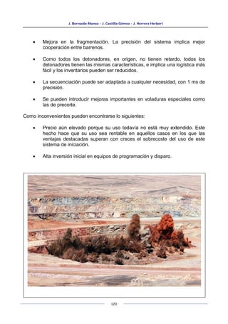 J. Bernaola Alonso - J. Castilla Gómez - J. Herrera Herbert
120
• Mejora en la fragmentación. La precisión del sistema implica mejor
cooperación entre barrenos.
• Como todos los detonadores, en origen, no tienen retardo, todos los
detonadores tienen las mismas características, e implica una logística más
fácil y los inventarios pueden ser reducidos.
• La secuenciación puede ser adaptada a cualquier necesidad, con 1 ms de
precisión.
• Se pueden introducir mejoras importantes en voladuras especiales como
las de precorte.
Como inconvenientes pueden encontrarse lo siguientes:
• Precio aún elevado porque su uso todavía no está muy extendido. Este
hecho hace que su uso sea rentable en aquellos casos en los que las
ventajas destacadas superan con creces el sobrecoste del uso de este
sistema de iniciación.
• Alta inversión inicial en equipos de programación y disparo.
 