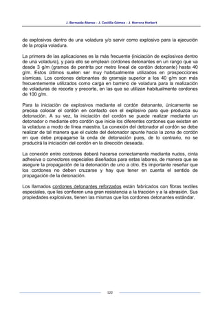 J. Bernaola Alonso - J. Castilla Gómez - J. Herrera Herbert
122
de explosivos dentro de una voladura y/o servir como explosivo para la ejecución
de la propia voladura.
La primera de las aplicaciones es la más frecuente (iniciación de explosivos dentro
de una voladura), y para ello se emplean cordones detonantes en un rango que va
desde 3 g/m (gramos de pentrita por metro lineal de cordón detonante) hasta 40
g/m. Estos últimos suelen ser muy habitualmente utilizados en prospecciones
sísmicas. Los cordones detonantes de gramaje superior a los 40 g/m son más
frecuentemente utilizados como carga en barreno de voladura para la realización
de voladuras de recorte y precorte, en las que se utilizan habitualmente cordones
de 100 g/m.
Para la iniciación de explosivos mediante el cordón detonante, únicamente se
precisa colocar el cordón en contacto con el explosivo para que produzca su
detonación. A su vez, la iniciación del cordón se puede realizar mediante un
detonador o mediante otro cordón que inicie los diferentes cordones que existan en
la voladura a modo de línea maestra. La conexión del detonador al cordón se debe
realizar de tal manera que el culote del detonador apunte hacia la zona de cordón
en que debe propagarse la onda de detonación pues, de lo contrario, no se
producirá la iniciación del cordón en la dirección deseada.
La conexión entre cordones deberá hacerse correctamente mediante nudos, cinta
adhesiva o conectores especiales diseñados para estas labores, de manera que se
asegure la propagación de la detonación de uno a otro. Es importante reseñar que
los cordones no deben cruzarse y hay que tener en cuenta el sentido de
propagación de la detonación.
Los llamados cordones detonantes reforzados están fabricados con fibras textiles
especiales, que les confieren una gran resistencia a la tracción y a la abrasión. Sus
propiedades explosivas, tienen las mismas que los cordones detonantes estándar.
 