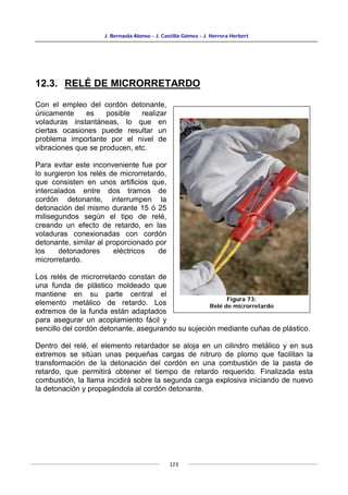 J. Bernaola Alonso - J. Castilla Gómez - J. Herrera Herbert
123
12.3. RELÉ DE MICRORRETARDO
Con el empleo del cordón detonante,
únicamente es posible realizar
voladuras instantáneas, lo que en
ciertas ocasiones puede resultar un
problema importante por el nivel de
vibraciones que se producen, etc.
Para evitar este inconveniente fue por
lo surgieron los relés de microrretardo,
que consisten en unos artificios que,
intercalados entre dos tramos de
cordón detonante, interrumpen la
detonación del mismo durante 15 ó 25
milisegundos según el tipo de relé,
creando un efecto de retardo, en las
voladuras conexionadas con cordón
detonante, similar al proporcionado por
los detonadores eléctricos de
microrretardo.
Los relés de microrretardo constan de
una funda de plástico moldeado que
mantiene en su parte central el
elemento metálico de retardo. Los
extremos de la funda están adaptados
para asegurar un acoplamiento fácil y
sencillo del cordón detonante, asegurando su sujeción mediante cuñas de plástico.
Dentro del relé, el elemento retardador se aloja en un cilindro metálico y en sus
extremos se sitúan unas pequeñas cargas de nitruro de plomo que facilitan la
transformación de la detonación del cordón en una combustión de la pasta de
retardo, que permitirá obtener el tiempo de retardo requerido. Finalizada esta
combustión, la llama incidirá sobre la segunda carga explosiva iniciando de nuevo
la detonación y propagándola al cordón detonante.
Figura 73:
Relé de microrretardo
 