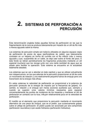 7
2. SISTEMAS DE PERFORACIÓN A
PERCUSIÓN
Esta denominación engloba todas aquellas formas de perforación en las que la
fragmentación de la roca se produce básicamente por impacto de un útil de filo más
o menos aguzado sobre la misma.
Los sistemas de percusión simple son todavía utilizados en algunos equipos viejos
de perforación de pozos de agua (perforadoras de cable), que básicamente
consisten en un trépano en forma de cuchilla con el filo inferior más o menos
aguzado y que, suspendido de un cable, se deja caer sobre el fondo del pozo. E
éste fondo se retiran periódicamente los fragmentos producidos mediante un útil
especial (cuchara) que los recoge junto con una cierta cantidad de agua que se
añade para facilitar la operación. Este sistema se encuentra en la actualidad
totalmente obsoleto.
Los sistemas que se van a abordar en éste capítulo y que se utilizan actualmente
son rotopercusivos, en los que además de la percusión proporcionan al útil de corte
un movimiento de rotación y una relativamente pequeña fuerza de empuje para una
transmisión de la energía más eficaz.
En estos sistemas la velocidad de perforación es proporcional a la potencia de
percusión (producto de la energía de impacto por la frecuencia de golpes). En
cambio, la rotación y el empuje son meras acciones auxiliares que, siempre y
cuando se superen unos valores mínimos necesarios para espaciar
convenientemente los puntos de incidencia de los impactos y mantener el útil de
perforación en contacto con la roca, influyen relativamente poco en la velocidad de
perforación.
El martillo es el elemento que proporciona la percusión mediante el movimiento
alternativo de una pieza de choque, que es el pistón, que sucesivamente golpea
sobre el utillaje de perforación. El pistón puede ser accionado por aire comprimido
(perforación neumática) ó por aceite hidráulico (perforación hidráulica).
 