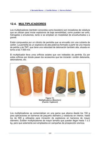 J. Bernaola Alonso - J. Castilla Gómez - J. Herrera Herbert
124
12.4. MULTIPLICADORES
Los multiplicadores (también conocidos como boosters) son iniciadores de voladura
que se utilizan para iniciar explosivos de baja sensibilidad, como pueden ser anfo,
hidrogeles o emulsiones, tanto si se emplean en modalidad de encartuchados o a
granel.
Están compuestos por un cilindro de pentolita que va envuelto con una cubierta de
cartón. La pentolita es un explosivo de alta potencia formado a partir de una mezcla
de petrita y de TNT, que tiene una velocidad de detonación también alta, situada en
torno a los 7.500 m/s
El multiplicador lleva unos orificios axiales que van rodeados de pentrita. Es por
estos orificios por donde pasan los accesorios que los iniciarán: cordón detonante,
detonadores, etc.
Los multiplicadores se comercializan en una gama que abarca desde los 150 g
para aplicaciones en barrenos de pequeño diámetro y voladuras en interior, hasta
los de 500 g utilizados para iniciación de explosivos en barrenos de mayor
diámetro. Existen multiplicadores de mayor tamaño que pueden llegar hasta 1 o 2
kg, pero que solamente son empleados en campañas de prospección sísmica.
Figura 74:
Multiplicadores (Boosters)
(Fuente: Explocen)
 