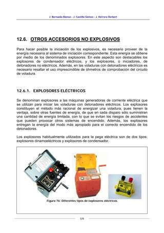 J. Bernaola Alonso - J. Castilla Gómez - J. Herrera Herbert
126
12.6. OTROS ACCESORIOS NO EXPLOSIVOS
Para hacer posible la iniciación de los explosivos, es necesario proveer de la
energía necesaria al sistema de iniciación correspondiente. Esta energía se obtiene
por medio de los denominados explosores. En este aspecto son destacables los
explosores de condensador eléctricos, y los explosores, o iniciadores, de
detonadores no eléctricos. Además, en las voladuras con detonadores eléctricos es
necesario resaltar el uso imprescindible de óhmetros de comprobación del circuito
de voladura.
12.6.1. EXPLOSORES ELÉCTRICOS
Se denominan explosores a las máquinas generadoras de corriente eléctrica que
se utilizan para iniciar las voladuras con detonadores eléctricos. Los explosores
constituyen el método más racional de energizar una voladura, pues tienen la
ventaja, sobre otras fuentes de energía, de que en cada disparo sólo suministran
una cantidad de energía limitada, con lo que se evitan los riesgos de accidentes
que pueden provocar otros sistemas de encendido. Además, los explosores
entregan la energía del modo más apropiado para el correcto encendido de los
detonadores.
Los explosores habitualmente utilizados para la pega eléctrica son de dos tipos:
explosores dinamoeléctricos y explosores de condensador.
Figura 76: Diferentes tipos de explosores eléctricos
 