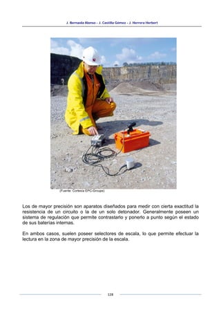 J. Bernaola Alonso - J. Castilla Gómez - J. Herrera Herbert
128
(Fuente: Cortesía EPC-Groupe)
Los de mayor precisión son aparatos diseñados para medir con cierta exactitud la
resistencia de un circuito o la de un solo detonador. Generalmente poseen un
sistema de regulación que permite contrastarlo y ponerlo a punto según el estado
de sus baterías internas.
En ambos casos, suelen poseer selectores de escala, lo que permite efectuar la
lectura en la zona de mayor precisión de la escala.
 