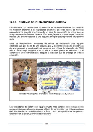 J. Bernaola Alonso - J. Castilla Gómez - J. Herrera Herbert
129
12.6.3. SISTEMAS DE INICIACIÓN NO ELÉCTRICA
Las voladuras con detonadores no eléctricos es necesario iniciarlas con sistemas
de iniciación diferente a los explosores eléctricos. En estos casos, se necesita
proporcionar la energía al extremo de un tubo de transmisión de modo que se
asegure que se inicia correctamente. Esta energía puede obtenerse por diferentes
medios: una chispa eléctrica o una pequeña energía que proporciona un pistón de
caza.
Entre los denominados “iniciadores de chispa” se encuentran unos equipos
eléctricos que, por medio de una pequeña pila y mediante un sistema electrónicos
de acumuladores y condensadores, generan una chispa de alrededor de 2.000
voltios. Esta chispa se genera en un electrodo que, puesta en contacto con el
extremo del tubo de transmisión, asegura la iniciación que se propaga en toda su
extensión.
Los “iniciadores de pistón” son equipos mucho más sencillos que constan de un
cuerpo metálico en el que se engarza el tubo de transmisión y se coloca un pistón
de iniciación de los cartuchos de caza. Este cuerpo está provisto de un percutor
que incide en el pistón, provocando su disparo.
Figura 78:
Iniciador “de chispa” de detonadores no eléctricos (Fuente: Dyno Nobel)
 