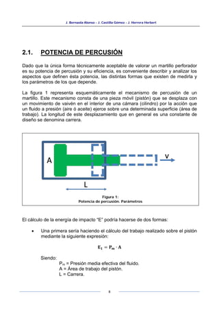 J. Bernaola Alonso - J. Castilla Gómez - J. Herrera Herbert
8
2.1. POTENCIA DE PERCUSIÓN
Dado que la única forma técnicamente aceptable de valorar un martillo perforador
es su potencia de percusión y su eficiencia, es conveniente describir y analizar los
aspectos que definen ésta potencia, las distintas formas que existen de medirla y
los parámetros de los que depende.
La figura 1 representa esquemáticamente el mecanismo de percusión de un
martillo. Este mecanismo consta de una pieza móvil (pistón) que se desplaza con
un movimiento de vaivén en el interior de una cámara (cilindro) por la acción que
un fluido a presión (aire ó aceite) ejerce sobre una determinada superficie (área de
trabajo). La longitud de este desplazamiento que en general es una constante de
diseño se denomina carrera.
El cálculo de la energía de impacto “E” podría hacerse de dos formas:
• Una primera sería haciendo el cálculo del trabajo realizado sobre el pistón
mediante la siguiente expresión:
𝐄𝟏 = 𝐏𝐦 ∙ 𝐀
Siendo:
Pm = Presión media efectiva del fluido.
A = Área de trabajo del pistón.
L = Carrera.
Figura 1:
Potencia de percusión. Parámetros
 