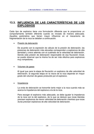 J. Bernaola Alonso - J. Castilla Gómez - J. Herrera Herbert
138
13.3. INFLUENCIA DE LAS CARACTERÍSTICAS DE LOS
EXPLOSIVOS
Cada tipo de explosivo tiene una formulación diferente que le proporciona un
comportamiento también diferente cuando es iniciado de manera adecuada.
Aquellos parámetros que tienen mayor influencia en el mecanismo de
fragmentación de la roca se detallan a continuación.
• Presión de detonación
De acuerdo con la expresión de cálculo de la presión de detonación, las
presiones de detonación más elevadas corresponden a explosivos de alta
densidad y crece además con el cuadrado de la velocidad de detonación.
Siendo esta presión de detonación responsable de esa fisuración inicial,
se puede observar que la misma ha de ser más efectiva para explosivos
muy rompedores.
• Volumen de gases
Al igual que para la etapa de fisuración un explosivo de alta velocidad de
detonación, la segunda etapa en la rotura de la roca depende en mayor
grado del volumen de gases producido por el explosivo.
• Impedancia
La onda de detonación se transmite tanto mejor a la roca cuando más se
acerca la impedancia del explosivo a la de la roca.
Para escoger el explosivo más adecuado, se debe igualar la impedancia
de la roca con la del explosivo, de lo que se deduce que rocas blandas
precisan explosivos de menor velocidad de detonación mientras que rocas
duras precisan explosivos de alta velocidad de detonación.
 