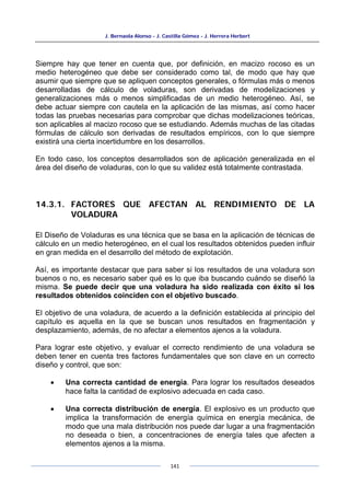 J. Bernaola Alonso - J. Castilla Gómez - J. Herrera Herbert
141
Siempre hay que tener en cuenta que, por definición, en macizo rocoso es un
medio heterogéneo que debe ser considerado como tal, de modo que hay que
asumir que siempre que se apliquen conceptos generales, o fórmulas más o menos
desarrolladas de cálculo de voladuras, son derivadas de modelizaciones y
generalizaciones más o menos simplificadas de un medio heterogéneo. Así, se
debe actuar siempre con cautela en la aplicación de las mismas, así como hacer
todas las pruebas necesarias para comprobar que dichas modelizaciones teóricas,
son aplicables al macizo rocoso que se estudiando. Además muchas de las citadas
fórmulas de cálculo son derivadas de resultados empíricos, con lo que siempre
existirá una cierta incertidumbre en los desarrollos.
En todo caso, los conceptos desarrollados son de aplicación generalizada en el
área del diseño de voladuras, con lo que su validez está totalmente contrastada.
14.3.1. FACTORES QUE AFECTAN AL RENDIMIENTO DE LA
VOLADURA
El Diseño de Voladuras es una técnica que se basa en la aplicación de técnicas de
cálculo en un medio heterogéneo, en el cual los resultados obtenidos pueden influir
en gran medida en el desarrollo del método de explotación.
Así, es importante destacar que para saber si los resultados de una voladura son
buenos o no, es necesario saber qué es lo que iba buscando cuándo se diseñó la
misma. Se puede decir que una voladura ha sido realizada con éxito si los
resultados obtenidos coinciden con el objetivo buscado.
El objetivo de una voladura, de acuerdo a la definición establecida al principio del
capítulo es aquella en la que se buscan unos resultados en fragmentación y
desplazamiento, además, de no afectar a elementos ajenos a la voladura.
Para lograr este objetivo, y evaluar el correcto rendimiento de una voladura se
deben tener en cuenta tres factores fundamentales que son clave en un correcto
diseño y control, que son:
• Una correcta cantidad de energía. Para lograr los resultados deseados
hace falta la cantidad de explosivo adecuada en cada caso.
• Una correcta distribución de energía. El explosivo es un producto que
implica la transformación de energía química en energía mecánica, de
modo que una mala distribución nos puede dar lugar a una fragmentación
no deseada o bien, a concentraciones de energía tales que afecten a
elementos ajenos a la misma.
 
