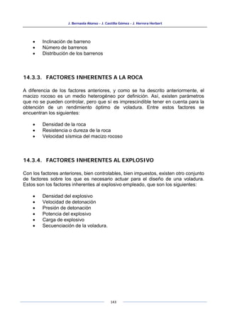 J. Bernaola Alonso - J. Castilla Gómez - J. Herrera Herbert
143
• Inclinación de barreno
• Número de barrenos
• Distribución de los barrenos
14.3.3. FACTORES INHERENTES A LA ROCA
A diferencia de los factores anteriores, y como se ha descrito anteriormente, el
macizo rocoso es un medio heterogéneo por definición. Así, existen parámetros
que no se pueden controlar, pero que sí es imprescindible tener en cuenta para la
obtención de un rendimiento óptimo de voladura. Entre estos factores se
encuentran los siguientes:
• Densidad de la roca
• Resistencia o dureza de la roca
• Velocidad sísmica del macizo rocoso
14.3.4. FACTORES INHERENTES AL EXPLOSIVO
Con los factores anteriores, bien controlables, bien impuestos, existen otro conjunto
de factores sobre los que es necesario actuar para el diseño de una voladura.
Estos son los factores inherentes al explosivo empleado, que son los siguientes:
• Densidad del explosivo
• Velocidad de detonación
• Presión de detonación
• Potencia del explosivo
• Carga de explosivo
• Secuenciación de la voladura.
 