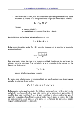 J. Bernaola Alonso - J. Castilla Gómez - J. Herrera Herbert
9
• Otra forma de hacerlo, que descontaría las pérdidas por rozamiento, sería
mediante el cálculo de la energía cinética del pistón al final de su carrera:
𝐄𝟐 = 𝟏
𝟐
� ∙ 𝐌 ∙ 𝐕𝟐
Siendo:
M =Masa del pistón.
V = Velocidad del pistón al final de la carrera.
Generalmente, es bastante aproximado suponer que:
𝐄𝟐 = 𝐊 ∙ 𝐄𝟏 ; (𝐊 < 𝟏)
Esta proporcionalidad entre E2 y E1 permite, despejando V, escribir la siguiente
proporcionalidad:
𝑉 ∝ �
2 ∙ 𝑃𝑚 ∙ 𝐴 ∙ 𝐿
𝑀
Por otra parte, existe también una proporcionalidad, función de las variables de
diseño, entre la velocidad final del pistón V y el producto de la carrera por la
frecuencia de impacto:
V ∝ (L ∙ N)
siendo N la Frecuencia de Impacto
De estas dos relaciones de proporcionalidad, se puede extraer una tercera para
calcular la potencia de percusión:
W ∝ E ∙ N ∝ Pm ∙ A ∙ L ∙ N ∝ Pm ∙ A ∙ V
Esta relación indica que la presión del fluido de accionamiento y el área de trabajo
del pistón son los parámetros que más inciden en la potencia de percusión del
martillo. Las tres variables M, A y L son variables de diseño sobre las que el
operador no puede actuar. Sin embargo, sí podrá hacerlo sobre la presión del fluido
de accionamiento para obtener una gama de potencias de percusión, según
requiera cada aplicación en concreto.
 