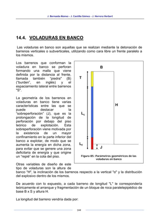 J. Bernaola Alonso - J. Castilla Gómez - J. Herrera Herbert
144
14.4. VOLADURAS EN BANCO
Las voladuras en banco son aquellas que se realizan mediante la detonación de
barrenos verticales o subverticales, utilizando como cara libre un frente paralelo a
los mismos.
Los barrenos que conforman la
voladura en banco se perforan
formando una malla que viene
definida por la distancia al frente,
llamada también “piedra" (B)
(“burden”, en inglés) y el
espaciamiento lateral entre barrenos
"S".
La geometría de los barrenos en
voladuras en banco tiene varias
características entre las que se
puede destacar la
“sobreperforación” (J), que es la
prolongación de la longitud de
perforación por debajo del piso
teórico de explotación. Esta
sobreperforación viene motivada por
la existencia de un mayor
confinamiento en la parte inferior del
banco a explotar, de modo que se
aumenta la energía en dicha zona,
para evitar que se genere una zona
deficitaria de energía y que origine
un “repié” en la cota del piso.
Otras variables de diseño de este
tipo de voladuras son la altura de
banco "H", la inclinación de los barrenos respecto a la vertical "α" y la distribución
del explosivo dentro de los mismos.
De acuerdo con lo expuesto, a cada barreno de longitud "L" le correspondería
teóricamente el arranque y fragmentación de un bloque de roca paralelepipédico de
base B x S y altura H.
La longitud del barreno vendría dada por:
Figura 85: Parámetros geométricos de las
voladuras en banco
 