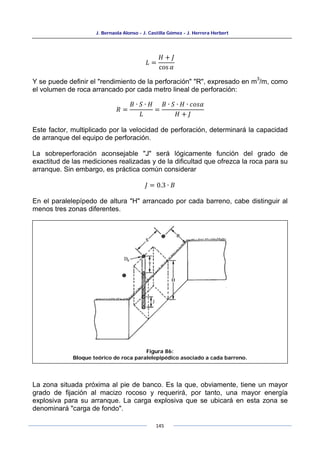 J. Bernaola Alonso - J. Castilla Gómez - J. Herrera Herbert
145
𝐿 =
𝐻 + 𝐽
cos 𝛼
Y se puede definir el "rendimiento de la perforación" "R", expresado en m
3
/m, como
el volumen de roca arrancado por cada metro lineal de perforación:
𝑅 =
𝐵 ∙ 𝑆 ∙ 𝐻
𝐿
=
𝐵 ∙ 𝑆 ∙ 𝐻 ∙ 𝑐𝑜𝑠𝛼
𝐻 + 𝐽
Este factor, multiplicado por la velocidad de perforación, determinará la capacidad
de arranque del equipo de perforación.
La sobreperforación aconsejable "J" será lógicamente función del grado de
exactitud de las mediciones realizadas y de la dificultad que ofrezca la roca para su
arranque. Sin embargo, es práctica común considerar
𝐽 = 0.3 ∙ 𝐵
En el paralelepípedo de altura "H" arrancado por cada barreno, cabe distinguir al
menos tres zonas diferentes.
La zona situada próxima al pie de banco. Es la que, obviamente, tiene un mayor
grado de fijación al macizo rocoso y requerirá, por tanto, una mayor energía
explosiva para su arranque. La carga explosiva que se ubicará en esta zona se
denominará "carga de fondo".
Figura 86:
Bloque teórico de roca paralelepipédico asociado a cada barreno.
 