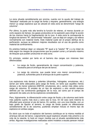 J. Bernaola Alonso - J. Castilla Gómez - J. Herrera Herbert
146
La zona situada sensiblemente por encima, cuenta con la ayuda del trabajo de
"descalce" realizado por la carga de fondo y requiere, generalmente, una energía
menor La carga explosiva que se ubicará en esta zona se denominará "carga de
columna”.
Por último, la parte más alta tendría la función de retener, al menos durante un
corto espacio de tiempo, los gases producidos en la explosión para dirigir la acción
de los mismos hacia la fragmentación de la roca. A esta zona le corresponde la
longitud de barreno "R", denominada "retacado", que se deja sin cargar y se rellena
normalmente con material inerte. Este material suele ser el propio detritus de la
perforación, aunque se obtienen mejores resultados con el uso de gravilla como
material de confinamiento.
Es práctica habitual dejar un retacado "R" igual a la "piedra" "B" o a la mitad de
ésta según los riesgos de proyecciones que se puedan correr y el tamaño máximo
de bloques que pueden producirse en esta zona.
En principio, existen por tanto en el barreno dos cargas con misiones bien
diferenciadas:
• La carga de fondo, generalmente de mayor concentración y potencia,
necesaria para el arranque del pie de banco.
• La carga de columna, que puede tener una menor concentración y
potencia, suficientes para el arranque de la parte superior.
Los explosivos más densos y potentes (dinamitas, hidrogeles, emulsiones, etc.)
serían por tanto adecuados para carga de fondo, en tanto que aquéllos menos
densos y de menor potencia (ANFOS, emulsiones, etc.), serían más útiles como
carga de columna. El empleo de un tipo de explosivo u otro vendrá siempre
definido por las condiciones geológicas de la roca, así como por el campo de
aplicación de cada uno de los explosivos considerados.
Pero, lógicamente, la diferenciación entre carga de fondo y de columna será tanto
más patente cuanto más dura y sana sea la roca. En tal caso será máxima la
dificultad para arrancar el pie de banco. En cambio, con una roca blanda, con un
bajo grado de fijación al terreno, la carga de fondo puede no diferenciarse
sensiblemente de la de columna, pudiendo emplear incluso el mismo tipo de
explosivo en ambas cargas.
Es obvio que no todo el explosivo del barreno contribuye en la misma medida al
arranque del pie de banco. Lógicamente aquel explosivo situado más próximo a la
cota de la rasante, lo hará en mayor medida que el situado sensiblemente más
arriba. Algunas investigaciones realizadas sobre modelos a escala parecen indicar
 