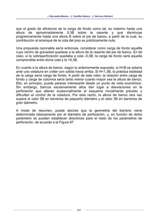 J. Bernaola Alonso - J. Castilla Gómez - J. Herrera Herbert
147
que el grado de eficiencia de la carga de fondo como tal, es máximo hasta una
altura de aproximadamente 0,3B sobre la rasante y que disminuye
progresivamente hasta una altura B sobre el pie de banco, a partir de la cual, su
contribución al arranque de la cota del piso es prácticamente nula.
Una propuesta razonable sería entonces, considerar como carga de fondo aquélla
cuyo centro de gravedad quedase a la altura de la rasante del pie de banco. En tal
caso, si la sobreperforación quedaba a cota -0,3B, la carga de fondo será aquella
comprendida entre dicha cota y la +0,3B.
En cuanto a la altura de banco, según lo anteriormente expuesto, si H<B se estaría
ante una voladura en cráter con salida hacia arriba. Si H<1,3B, la práctica totalidad
de la carga sería carga de fondo. A partir de este valor, la relación entre carga de
fondo y carga de columna sería tanto menor cuanto mayor sea la altura de banco,
Ello, en principio, puede parecer interesante desde un punto de vista económico.
Sin embargo, bancos excesivamente altos dan lugar a desviaciones en la
perforación que alteran sustancialmente el esquema inicialmente previsto y
dificultan el control de la voladura. Por esta razón, la altura de banco rara vez
supera el valor 5B en barrenos de pequeño diámetro y el valor 3B en barrenos de
gran diámetro.
A modo de resumen, puede decirse que la geometría del barreno viene
determinada básicamente por el diámetro de perforación, y, en función de dicho
parámetro se pueden establecer directrices para el resto de los parámetros de
perforación, de acuerdo a la Figura 87
 