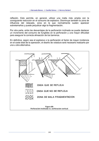 J. Bernaola Alonso - J. Castilla Gómez - J. Herrera Herbert
149
reflexión. Esto permite, en general, utilizar una malla más amplia con la
consiguiente reducción en el consumo de explosivo. Disminuye también la zona de
influencia del retacado, zona en la que normalmente suelen aparecer
sobretamaños y puede perjudicar algo la fragmentación.
Por otra parte, entre las desventajas de la perforación inclinada se puede destacar
un incremento del consumo de fungibles en la perforación y una mayor dificultad
para asegurar la correcta alineación de los barrenos.
En definitiva, según sea el explosivo o la perforación el factor de mayor incidencia
en el coste total de la operación, el diseño de voladura será necesario realizarlo por
una u otra alternativa.
Figura 88:
Perforación Inclinada vs. perforación vertical.
 