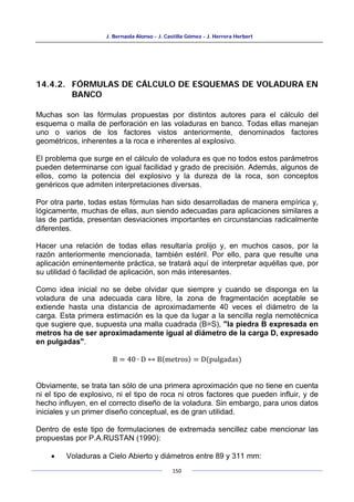 J. Bernaola Alonso - J. Castilla Gómez - J. Herrera Herbert
150
14.4.2. FÓRMULAS DE CÁLCULO DE ESQUEMAS DE VOLADURA EN
BANCO
Muchas son las fórmulas propuestas por distintos autores para el cálculo del
esquema o malla de perforación en las voladuras en banco. Todas ellas manejan
uno o varios de los factores vistos anteriormente, denominados factores
geométricos, inherentes a la roca e inherentes al explosivo.
El problema que surge en el cálculo de voladura es que no todos estos parámetros
pueden determinarse con igual facilidad y grado de precisión. Además, algunos de
ellos, como la potencia del explosivo y la dureza de la roca, son conceptos
genéricos que admiten interpretaciones diversas.
Por otra parte, todas estas fórmulas han sido desarrolladas de manera empírica y,
lógicamente, muchas de ellas, aun siendo adecuadas para aplicaciones similares a
las de partida, presentan desviaciones importantes en circunstancias radicalmente
diferentes.
Hacer una relación de todas ellas resultaría prolijo y, en muchos casos, por la
razón anteriormente mencionada, también estéril. Por ello, para que resulte una
aplicación eminentemente práctica, se tratará aquí de interpretar aquéllas que, por
su utilidad ó facilidad de aplicación, son más interesantes.
Como idea inicial no se debe olvidar que siempre y cuando se disponga en la
voladura de una adecuada cara libre, la zona de fragmentación aceptable se
extiende hasta una distancia de aproximadamente 40 veces el diámetro de la
carga. Esta primera estimación es la que da lugar a la sencilla regla nemotécnica
que sugiere que, supuesta una malla cuadrada (B=S), "la piedra B expresada en
metros ha de ser aproximadamente igual al diámetro de la carga D, expresado
en pulgadas".
B = 40 ∙ D ↔ B(metros) = D(pulgadas)
Obviamente, se trata tan sólo de una primera aproximación que no tiene en cuenta
ni el tipo de explosivo, ni el tipo de roca ni otros factores que pueden influir, y de
hecho influyen, en el correcto diseño de la voladura. Sin embargo, para unos datos
iniciales y un primer diseño conceptual, es de gran utilidad.
Dentro de este tipo de formulaciones de extremada sencillez cabe mencionar las
propuestas por P.A.RUSTAN (1990):
• Voladuras a Cielo Abierto y diámetros entre 89 y 311 mm:
 
