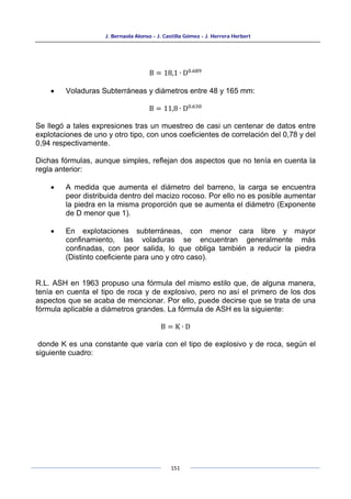 J. Bernaola Alonso - J. Castilla Gómez - J. Herrera Herbert
151
B = 18,1 ∙ D0.689
• Voladuras Subterráneas y diámetros entre 48 y 165 mm:
B = 11,8 ∙ D0.630
Se llegó a tales expresiones tras un muestreo de casi un centenar de datos entre
explotaciones de uno y otro tipo, con unos coeficientes de correlación del 0,78 y del
0,94 respectivamente.
Dichas fórmulas, aunque simples, reflejan dos aspectos que no tenía en cuenta la
regla anterior:
• A medida que aumenta el diámetro del barreno, la carga se encuentra
peor distribuida dentro del macizo rocoso. Por ello no es posible aumentar
la piedra en la misma proporción que se aumenta el diámetro (Exponente
de D menor que 1).
• En explotaciones subterráneas, con menor cara libre y mayor
confinamiento, las voladuras se encuentran generalmente más
confinadas, con peor salida, lo que obliga también a reducir la piedra
(Distinto coeficiente para uno y otro caso).
R.L. ASH en 1963 propuso una fórmula del mismo estilo que, de alguna manera,
tenía en cuenta el tipo de roca y de explosivo, pero no así el primero de los dos
aspectos que se acaba de mencionar. Por ello, puede decirse que se trata de una
fórmula aplicable a diámetros grandes. La fórmula de ASH es la siguiente:
B = K ∙ D
donde K es una constante que varía con el tipo de explosivo y de roca, según el
siguiente cuadro:
 