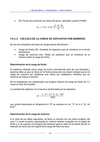 J. Bernaola Alonso - J. Castilla Gómez - J. Herrera Herbert
154
• R3: Factor de corrección por altura de banco, aplicable cuando H<2Bm :
𝑅3 = 1.16 − 0.16 ∙ �
2 ∙ 𝐵 ∙ 𝑀
𝐻
�
14.4.3. CÁLCULO DE LA CARGA DE EXPLOSIVO POR BARRENO
Se han de considerar dos tipos de cargas dentro del barreno:
• Carga de fondo (Cf). Cantidad de explosivo que se introduce en el fondo
del barreno.
• Carga de columna (Cc). Resto de explosivo que se introduce en el
barreno sobre la carga de fondo.
Determinación de la carga de fondo
El explosivo utilizado como carga de fondo normalmente será de una densidad y
potencia altas ya que la rotura en el fondo precisa de una mayor energía que en la
carga de columna por realizarse una rotura por cizalladura, mientras que en
columna se realiza a tracción.
Se ha establecido con anterioridad una longitud máxima de carga de fondo de 1,3
veces el valor de la piedra.
La cantidad de explosivo en el barreno vendrá dada por la expresión:
𝐶𝑓 =
𝜋 ∙ 𝐷2
∙ 1.3 ∙ 𝐵 ∙ 𝑑𝑒 ∙ 100
4000
que vendrá expresada en kilogramos si “D” se expresa en cm, “V” en m y “de” en
g/cm
3
.
Determinación de la carga de columna
A la vista de los datos expuestos, se tiene un barreno de una cierta longitud, del
cual 1,3 veces la piedra (expresada en metros) estarán ocupados por la carga de
fondo y si se supone una longitud de retacado igual al valor de la pierda (B) por el
retacado se tiene que la longitud de la carga de columna será:
 