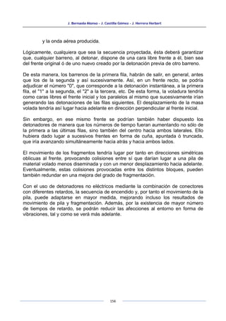 J. Bernaola Alonso - J. Castilla Gómez - J. Herrera Herbert
156
y la onda aérea producida.
Lógicamente, cualquiera que sea la secuencia proyectada, ésta deberá garantizar
que, cualquier barreno, al detonar, dispone de una cara libre frente a él, bien sea
del frente original ó de uno nuevo creado por la detonación previa de otro barreno.
De esta manera, los barrenos de la primera fila, habrán de salir, en general, antes
que los de la segunda y así sucesivamente. Así, en un frente recto, se podría
adjudicar el número "0", que corresponde a la detonación instantánea, a la primera
fila, el "1" a la segunda, el "2" a la tercera, etc. De esta forma, la voladura tendría
como caras libres el frente inicial y los paralelos al mismo que sucesivamente irían
generando las detonaciones de las filas siguientes. El desplazamiento de la masa
volada tendría así lugar hacia adelante en dirección perpendicular al frente inicial.
Sin embargo, en ese mismo frente se podrían también haber dispuesto los
detonadores de manera que los números de tiempo fueran aumentando no sólo de
la primera a las últimas filas, sino también del centro hacia ambos laterales. Ello
hubiera dado lugar a sucesivos frentes en forma de cuña, apuntada ó truncada,
que iría avanzando simultáneamente hacia atrás y hacia ambos lados.
El movimiento de los fragmentos tendría lugar por tanto en direcciones simétricas
oblicuas al frente, provocando colisiones entre sí que darían lugar a una pila de
material volado menos diseminada y con un menor desplazamiento hacia adelante.
Eventualmente, estas colisiones provocadas entre los distintos bloques, pueden
también redundar en una mejora del grado de fragmentación.
Con el uso de detonadores no eléctricos mediante la combinación de conectores
con diferentes retardos, la secuencia de encendido y, por tanto el movimiento de la
pila, puede adaptarse en mayor medida, mejorando incluso los resultados de
movimiento de pila y fragmentación. Además, por la existencia de mayor número
de tiempos de retardo, se podrán reducir las afecciones al entorno en forma de
vibraciones, tal y como se verá más adelante.
 