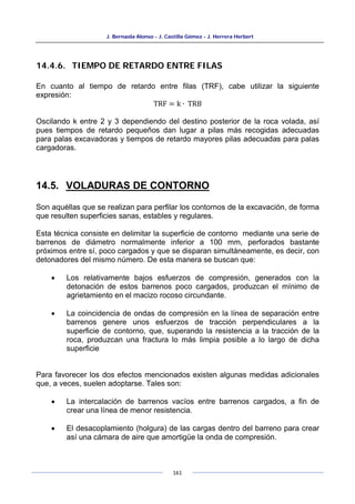J. Bernaola Alonso - J. Castilla Gómez - J. Herrera Herbert
161
14.4.6. TIEMPO DE RETARDO ENTRE FILAS
En cuanto al tiempo de retardo entre filas (TRF), cabe utilizar la siguiente
expresión:
TRF = k ∙ TRB
Oscilando k entre 2 y 3 dependiendo del destino posterior de la roca volada, así
pues tiempos de retardo pequeños dan lugar a pilas más recogidas adecuadas
para palas excavadoras y tiempos de retardo mayores pilas adecuadas para palas
cargadoras.
14.5. VOLADURAS DE CONTORNO
Son aquéllas que se realizan para perfilar los contornos de la excavación, de forma
que resulten superficies sanas, estables y regulares.
Esta técnica consiste en delimitar la superficie de contorno mediante una serie de
barrenos de diámetro normalmente inferior a 100 mm, perforados bastante
próximos entre sí, poco cargados y que se disparan simultáneamente, es decir, con
detonadores del mismo número. De esta manera se buscan que:
• Los relativamente bajos esfuerzos de compresión, generados con la
detonación de estos barrenos poco cargados, produzcan el mínimo de
agrietamiento en el macizo rocoso circundante.
• La coincidencia de ondas de compresión en la línea de separación entre
barrenos genere unos esfuerzos de tracción perpendiculares a la
superficie de contorno, que, superando la resistencia a la tracción de la
roca, produzcan una fractura lo más limpia posible a lo largo de dicha
superficie
Para favorecer los dos efectos mencionados existen algunas medidas adicionales
que, a veces, suelen adoptarse. Tales son:
• La intercalación de barrenos vacíos entre barrenos cargados, a fin de
crear una línea de menor resistencia.
• El desacoplamiento (holgura) de las cargas dentro del barreno para crear
así una cámara de aire que amortigüe la onda de compresión.
 