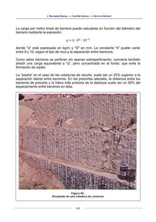 J. Bernaola Alonso - J. Castilla Gómez - J. Herrera Herbert
163
La carga por metro lineal de barreno puede calcularse en función del diámetro del
barreno mediante la expresión:
𝑞 = 𝑘 ∙ 𝐷2
∙ 10−5
donde "q" está expresada en kg/m y "D" en mm. La constante "k" puede variar
entre 8 y 10, según el tipo de roca y la separación entre barrenos.
Como estos barrenos se perforan sin apenas sobreperforación, conviene también
añadir una carga equivalente a "q", pero concentrada en el fondo, que evite la
formación de repiés.
La "piedra" en el caso de las voladuras de recorte, suele ser un 25% superior a la
separación lateral entre barrenos. En los precortes laterales, la distancia entre los
barrenos de precorte y la hilera más próxima de la destroza suele ser un 50% del
espaciamiento entre barrenos en ésta.
Figura 96:
Resultado de una voladura de contorno
 