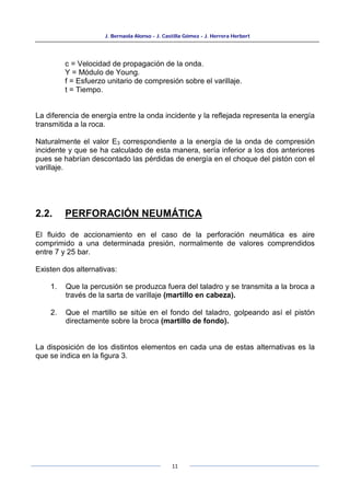 J. Bernaola Alonso - J. Castilla Gómez - J. Herrera Herbert
11
c = Velocidad de propagación de la onda.
Y = Módulo de Young.
f = Esfuerzo unitario de compresión sobre el varillaje.
t = Tiempo.
La diferencia de energía entre la onda incidente y la reflejada representa la energía
transmitida a la roca.
Naturalmente el valor E3 correspondiente a la energía de la onda de compresión
incidente y que se ha calculado de esta manera, sería inferior a los dos anteriores
pues se habrían descontado las pérdidas de energía en el choque del pistón con el
varillaje.
2.2. PERFORACIÓN NEUMÁTICA
El fluido de accionamiento en el caso de la perforación neumática es aire
comprimido a una determinada presión, normalmente de valores comprendidos
entre 7 y 25 bar.
Existen dos alternativas:
1. Que la percusión se produzca fuera del taladro y se transmita a la broca a
través de la sarta de varillaje (martillo en cabeza).
2. Que el martillo se sitúe en el fondo del taladro, golpeando así el pistón
directamente sobre la broca (martillo de fondo).
La disposición de los distintos elementos en cada una de estas alternativas es la
que se indica en la figura 3.
 