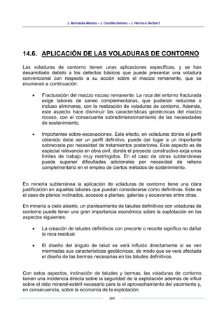 J. Bernaola Alonso - J. Castilla Gómez - J. Herrera Herbert
164
14.6. APLICACIÓN DE LAS VOLADURAS DE CONTORNO
Las voladuras de contorno tienen unas aplicaciones específicas, y se han
desarrollado debido a los defectos básicos que puede presentar una voladura
convencional con respecto a su acción sobre el macizo remanente, que se
enumeran a continuación:
• Fracturación del macizo rocoso remanente. La roca del entorno fracturada
exige labores de saneo complementarias, que pudieran reducirse o
incluso eliminarse, con la realización de voladuras de contorno. Además,
este aspecto hace disminuir las características geotécnicas del macizo
rocoso, con el consecuente sobredimensionamiento de las necesidades
de sostenimiento.
• Importantes sobre-excavaciones. Este efecto, en voladuras donde el perfil
obtenido debe ser un perfil definitivo, puede dar lugar a un importante
sobrecoste por necesidad de tratamientos posteriores. Este aspecto es de
especial relevancia en obra civil, donde el proyecto constructivo exija unos
límites de trabajo muy restringidos. En el caso de obras subterráneas
puede suponer dificultades adicionales por necesidad de relleno
complementario en el empleo de ciertos métodos de sostenimiento.
En minería subterránea la aplicación de voladuras de contorno tiene una clara
justificación en aquellas labores que puedan considerarse como definitivas. Este es
el caso de planos inclinados, accesos a plantas, galerías y socavones entre otras.
En minería a cielo abierto, un planteamiento de taludes definitivos con voladuras de
contorno puede tener una gran importancia económica sobre la explotación en los
aspectos siguientes:
• La creación de taludes definitivos con precorte o recorte significa no dañar
la roca residual.
• El diseño del ángulo de talud se verá influido directamente si se ven
mermadas sus características geotécnicas, de modo que se verá afectada
el diseño de las bermas necesarias en los taludes definitivos.
Con estos aspectos, inclinación de taludes y bermas, las voladuras de contorno
tienen una incidencia directa sobre la seguridad de la explotación además de influir
sobre el ratio mineral-estéril necesario para la el aprovechamiento del yacimiento y,
en consecuencia, sobre la economía de la explotación.
 