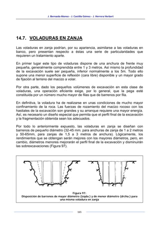 J. Bernaola Alonso - J. Castilla Gómez - J. Herrera Herbert
165
14.7. VOLADURAS EN ZANJA
Las voladuras en zanja podrían, por su apariencia, asimilarse a las voladuras en
banco, pero presentan respecto a éstas una serie de particularidades que
requieren un tratamiento aparte.
En primer lugar este tipo de voladuras dispone de una anchura de frente muy
pequeña, generalmente comprendida entre 1 y 3 metros. Así mismo la profundidad
de la excavación suele ser pequeña, inferior normalmente a los 5m. Todo ello
supone una menor superficie de reflexión (cara libre) disponible y un mayor grado
de fijación al terreno del macizo a volar.
Por otra parte, dado los pequeños volúmenes de excavación en esta clase de
voladuras, una operación eficiente exige, por lo general, que la pega esté
constituida por un número mucho mayor de filas que de barrenos por fila.
En definitiva, la voladura ha de realizarse en unas condiciones de mucho mayor
confinamiento de la roca. Las fuerzas de rozamiento del macizo rocoso con los
hastiales de la excavación son grandes y su arranque requiere una mayor energía.
Así, es necesario un diseño especial que permita que el perfil final de la excavación
y la fragmentación obtenida sean los adecuados.
Por todo lo anteriormente expuesto, las voladuras en zanja se diseñan con
barrenos de pequeño diámetro (32-45 mm. para anchuras de zanja de 1 a 2 metros
y 50-65mm, para zanjas de 1,5 a 3 metros de anchura). Lógicamente, los
rendimientos que se obtengan serán mejores con los mayores diámetros, pero, en
cambio, diámetros menores mejorarán el perfil final de la excavación y disminuirán
las sobrexcavaciones (Figura 97).
Figura 97:
Disposición de barrenos de mayor diámetro (izqda.) y de menor diámetro (drcha.) para
una misma voladura en zanja
 