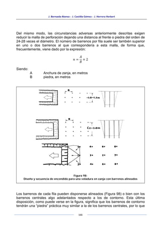 J. Bernaola Alonso - J. Castilla Gómez - J. Herrera Herbert
166
Del mismo modo, las circunstancias adversas anteriormente descritas exigen
reducir la malla de perforación dejando una distancia al frente o piedra del orden de
24-28 veces el diámetro. El número de barrenos por fila suele ser también superior
en uno o dos barrenos al que correspondería a esta malla, de forma que,
frecuentemente, viene dado por la expresión:
𝑛 =
𝐴
𝐵
+ 2
Siendo:
A Anchura de zanja, en metros
B piedra, en metros
Los barrenos de cada fila pueden disponerse alineados (Figura 98) o bien con los
barrenos centrales algo adelantados respecto a los de contorno. Esta última
disposición, como puede verse en la figura, significa que los barrenos de contorno
tendrán una “piedra” práctica muy similar a la de los barrenos centrales, por lo que
Figura 98:
Diseño y secuencia de encendido para una voladura en zanja con barrenos alineados
 