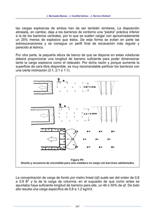 J. Bernaola Alonso - J. Castilla Gómez - J. Herrera Herbert
167
las cargas explosivas de ambos han de ser también similares. La disposición
alineada, en cambio, deja a los barrenos de contorno una “piedra” práctica inferior
a la de los barrenos centrales, por lo que se suelen cargar con aproximadamente
un 20% menos de explosivo que éstos. De esta forma se evitan en parte las
sobrexcavaciones y se consigue un perfil final de excavación más regular y
parecido al teórico.
Por otra parte, la pequeña altura de banco de que se dispone en estas voladuras
deberá proporcionar una longitud de barreno suficiente para poder dimensionar
tanto la carga explosiva como el retacado. Por dicha razón y porque aumenta la
superficie de cara libre disponible, es muy recomendable perforar los barrenos con
una cierta inclinación (3:1, 2:1 o 1:1).
La concentración de carga de fondo por metro lineal (qf) suele ser del orden de 0,8
a 0,9 B
2
y la de la carga de columna, en el supuesto de que como antes se
apuntaba haya suficiente longitud de barreno para ella, un 40 o 50% de qf. De todo
ello resulta una carga específica de 0,8 a 1,2 kg/m3.
Figura 99:
Diseño y secuencia de encendido para una voladura en zanja con barrenos adelantados
 