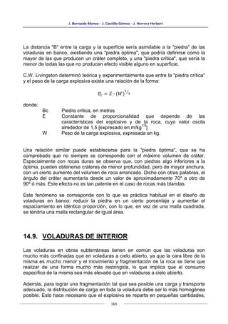 J. Bernaola Alonso - J. Castilla Gómez - J. Herrera Herbert
169
La distancia "B" entre la carga y la superficie sería asimilable a la "piedra" de las
voladuras en banco, existiendo una "piedra óptima", que podría definirse como la
mayor de las que producen un cráter completo, y una "piedra crítica", que sería la
menor de todas las que no producen efecto visible alguno en superficie.
C.W. Livingston determinó teórica y experimentalmente que entre la "piedra crítica"
y el peso de la carga explosiva existe una relación de la forma:
𝐵𝑐 = 𝐸 ∙ (𝑊)
1
3
�
donde:
Bc Piedra crítica, en metros
E Constante de proporcionalidad que depende de las
características del explosivo y de la roca, cuyo valor oscila
alrededor de 1,5 [expresado en m/kg
1/3
]
W Peso de la carga explosiva, expresada en kg.
Una relación similar puede establecerse para la "piedra óptima", que se ha
comprobado que no siempre se corresponde con el máximo volumen de cráter.
Especialmente con rocas duras se observa que, con piedras algo inferiores a la
óptima, pueden obtenerse cráteres de menor profundidad, pero de mayor anchura,
con un cierto aumento del volumen de roca arrancado. Dicho con otras palabras, el
ángulo del cráter aumentaría desde un valor de aproximadamente 70º a otro de
90º ó más. Este efecto no es tan patente en el caso de rocas más blandas.
Este fenómeno se corresponde con lo que es práctica habitual en el diseño de
voladuras en banco: reducir la piedra en un cierto porcentaje y aumentar el
espaciamiento en idéntica proporción, con lo que, en vez de una malla cuadrada,
se tendría una malla rectangular de igual área.
14.9. VOLADURAS DE INTERIOR
Las voladuras en obras subterráneas tienen en común que las voladuras son
mucho más confinadas que en voladuras a cielo abierto, ya que la cara libre de la
misma es mucho menor y el movimiento y fragmentación de la roca se tiene que
realizar de una forma mucho más restringida, lo que implica que el consumo
específico de la misma sea más elevado que en voladuras a cielo abierto.
Además, para lograr una fragmentación tal que sea posible una carga y transporte
adecuado, la distribución de carga en toda la voladura debe ser lo más homogénea
posible. Esto hace necesario que el explosivo se reparta en pequeñas cantidades,
 