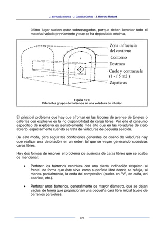 J. Bernaola Alonso - J. Castilla Gómez - J. Herrera Herbert
171
último lugar suelen estar sobrecargados, porque deben levantar todo el
material volado previamente y que se ha depositado encima.
El principal problema que hay que afrontar en las labores de avance de túneles o
galerías con explosivo es la no disponibilidad de caras libres. Por ello el consumo
específico de explosivo es sensiblemente más alto que en las voladuras de cielo
abierto, especialmente cuando se trata de voladuras de pequeña sección.
De este modo, para seguir las condiciones generales de diseño de voladuras hay
que realizar una detonación en un orden tal que se vayan generando sucesivas
caras libres.
Hay dos formas de resolver el problema de ausencia de caras libres que se acaba
de mencionar:
• Perforar los barrenos centrales con una cierta inclinación respecto al
frente, de forma que éste sirva como superficie libre donde se refleje, al
menos parcialmente, la onda de compresión (cueles en "V", en cuña, en
abanico, etc.).
• Perforar unos barrenos, generalmente de mayor diámetro, que se dejan
vacíos de forma que proporcionan una pequeña cara libre inicial (cuele de
barrenos paralelos).
Figura 101:
Diferentes grupos de barrenos en una voladura de interior
 